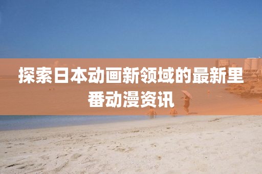 探索日本动画新领域的最新里番动漫资讯