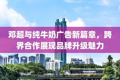 邓超与纯牛奶广告新篇章，跨界合作展现品牌升级魅力
