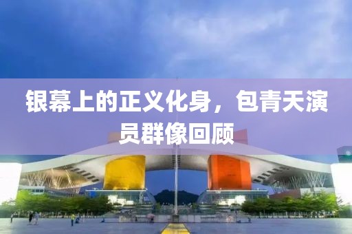 银幕上的正义化身，包青天演员群像回顾