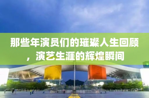 那些年演员们的璀璨人生回顾，演艺生涯的辉煌瞬间