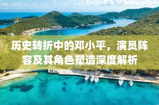 历史转折中的邓小平，演员阵容及其角色塑造深度解析