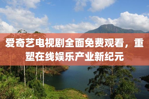 爱奇艺电视剧全面免费观看，重塑在线娱乐产业新纪元