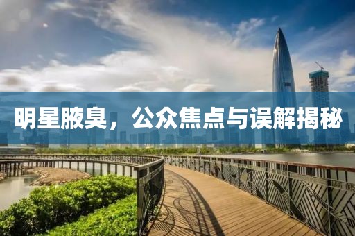 明星腋臭，公众焦点与误解揭秘