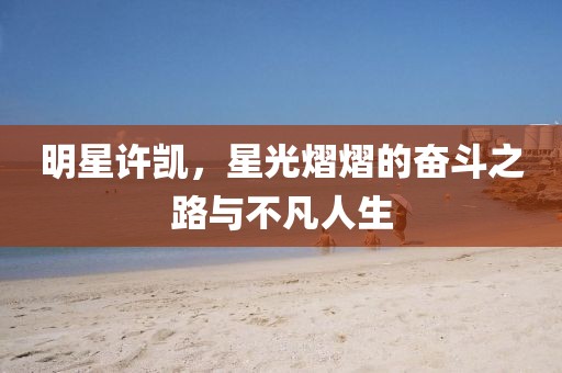 明星许凯，星光熠熠的奋斗之路与不凡人生