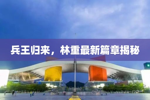 兵王归来，林重最新篇章揭秘