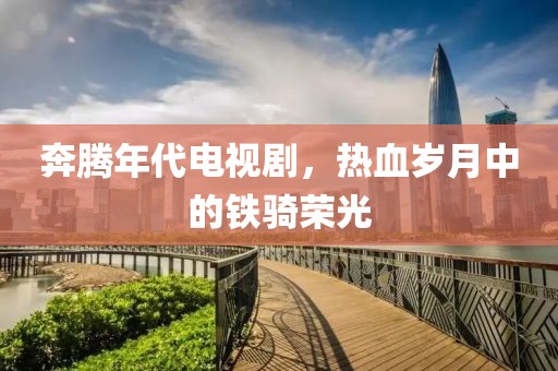 奔腾年代电视剧，热血岁月中的铁骑荣光