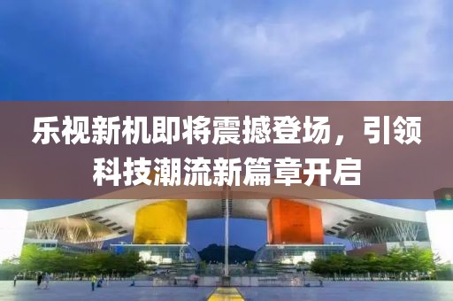 乐视新机即将震撼登场，引领科技潮流新篇章开启