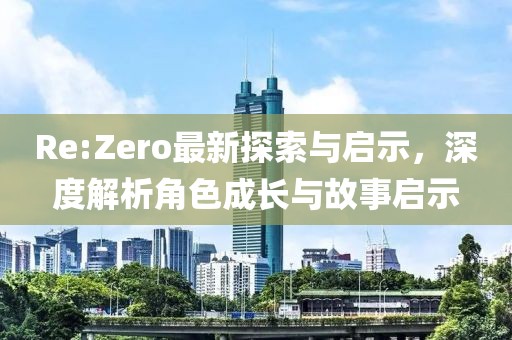 Re:Zero最新探索与启示，深度解析角色成长与故事启示