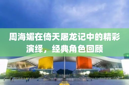 周海媚在倚天屠龙记中的精彩演绎，经典角色回顾