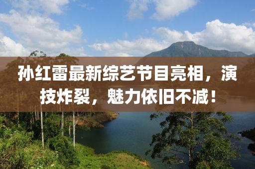 孙红雷最新综艺节目亮相，演技炸裂，魅力依旧不减！