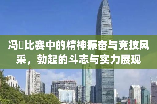 冯喆比赛中的精神振奋与竞技风采，勃起的斗志与实力展现