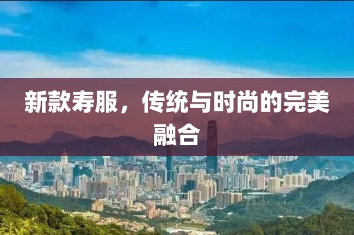 新款寿服，传统与时尚的完美融合