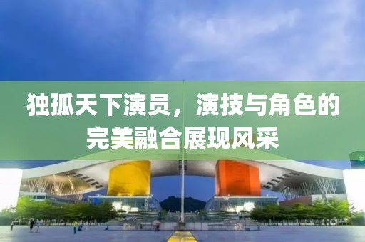 独孤天下演员，演技与角色的完美融合展现风采