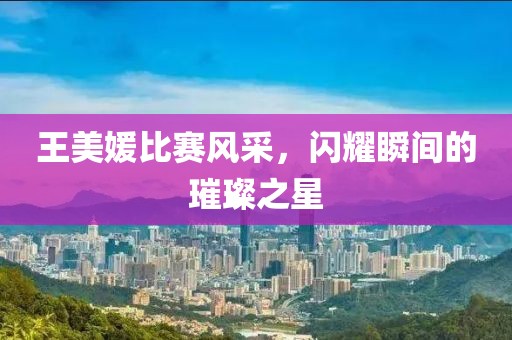 王美媛比赛风采，闪耀瞬间的璀璨之星