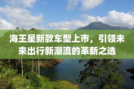 海王星新款车型上市，引领未来出行新潮流的革新之选