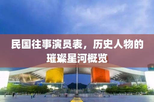 民国往事演员表，历史人物的璀璨星河概览