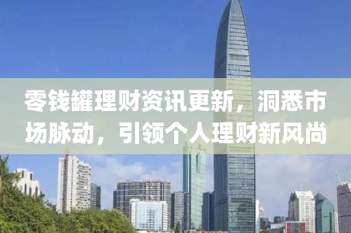 零钱罐理财资讯更新，洞悉市场脉动，引领个人理财新风尚