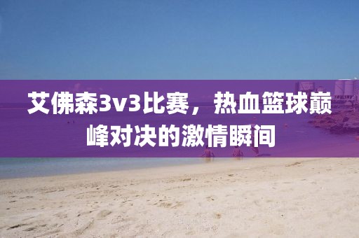 艾佛森3v3比赛，热血篮球巅峰对决的激情瞬间