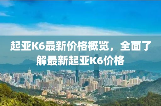 起亚K6最新价格概览，全面了解最新起亚K6价格