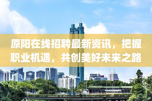 原阳在线招聘最新资讯，把握职业机遇，共创美好未来之路