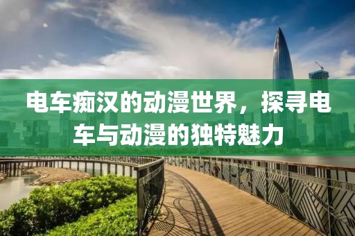 电车痴汉的动漫世界，探寻电车与动漫的独特魅力