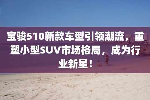 宝骏510新款车型引领潮流，重塑小型SUV市场格局，成为行业新星！