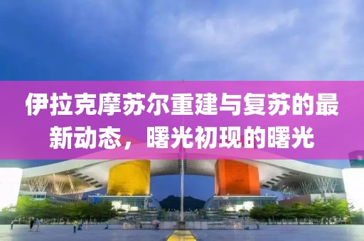伊拉克摩苏尔重建与复苏的最新动态，曙光初现的曙光