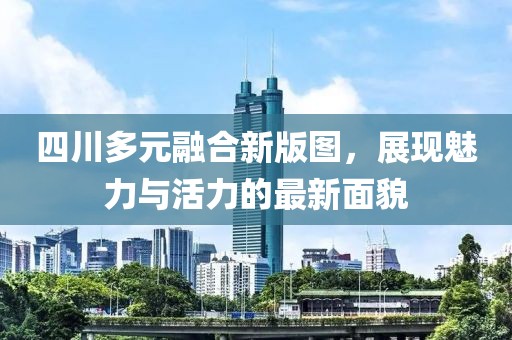 四川多元融合新版图，展现魅力与活力的最新面貌