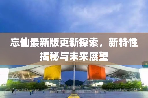 忘仙最新版更新探索，新特性揭秘与未来展望