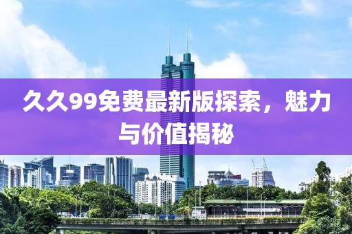 久久99免费最新版探索，魅力与价值揭秘