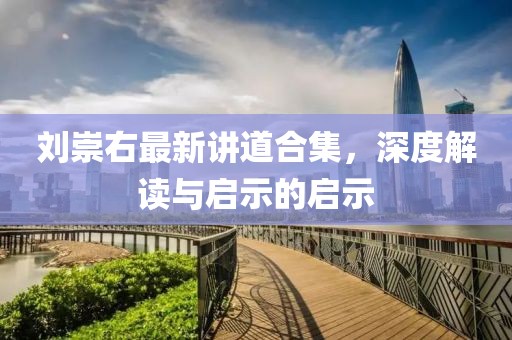 刘崇右最新讲道合集，深度解读与启示的启示