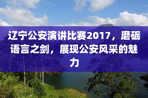 辽宁公安演讲比赛2017，磨砺语言之剑，展现公安风采的魅力