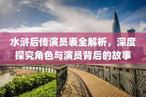 水浒后传演员表全解析，深度探究角色与演员背后的故事