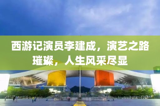 西游记演员李建成，演艺之路璀璨，人生风采尽显