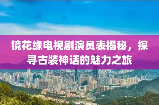镜花缘电视剧演员表揭秘，探寻古装神话的魅力之旅