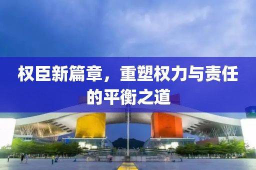 权臣新篇章，重塑权力与责任的平衡之道