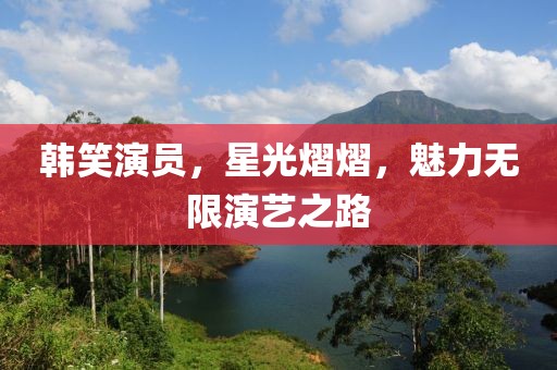 韩笑演员，星光熠熠，魅力无限演艺之路