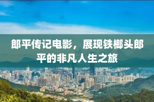 郎平传记电影，展现铁榔头郎平的非凡人生之旅