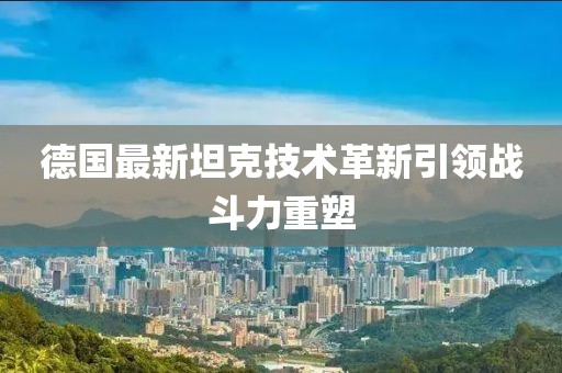 德国最新坦克技术革新引领战斗力重塑