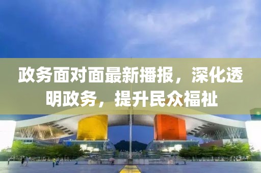 政务面对面最新播报，深化透明政务，提升民众福祉