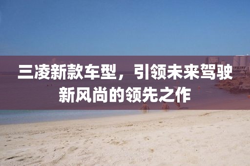 三凌新款车型，引领未来驾驶新风尚的领先之作