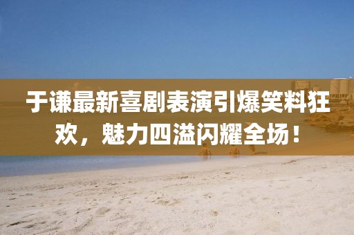 于谦最新喜剧表演引爆笑料狂欢，魅力四溢闪耀全场！
