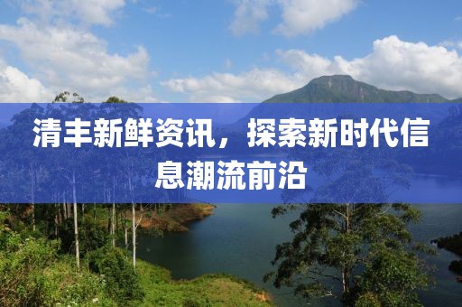 清丰新鲜资讯，探索新时代信息潮流前沿