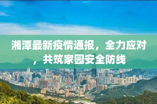 湘潭最新疫情通报，全力应对，共筑家园安全防线