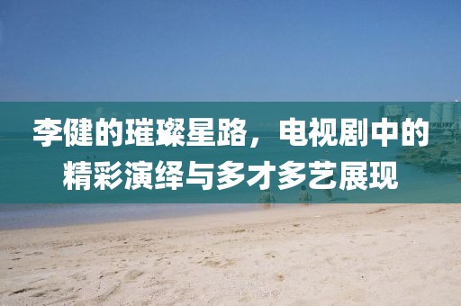 李健的璀璨星路，电视剧中的精彩演绎与多才多艺展现