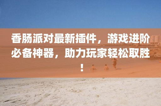 香肠派对最新插件，游戏进阶必备神器，助力玩家轻松取胜！