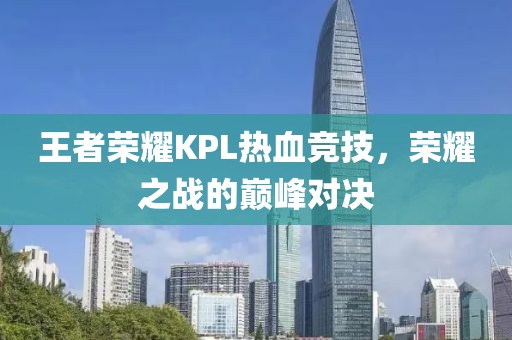 王者荣耀KPL热血竞技，荣耀之战的巅峰对决