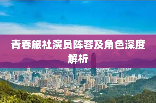 青春旅社演员阵容及角色深度解析