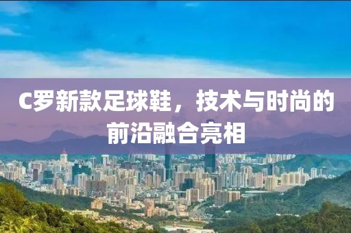 C罗新款足球鞋，技术与时尚的前沿融合亮相