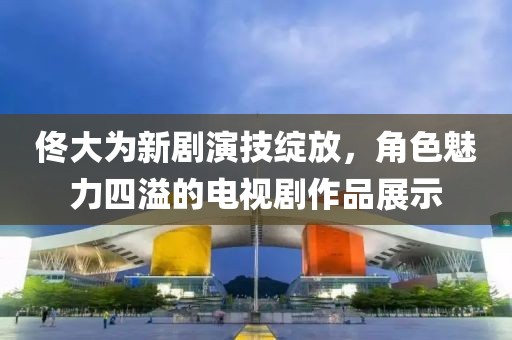 佟大为新剧演技绽放，角色魅力四溢的电视剧作品展示